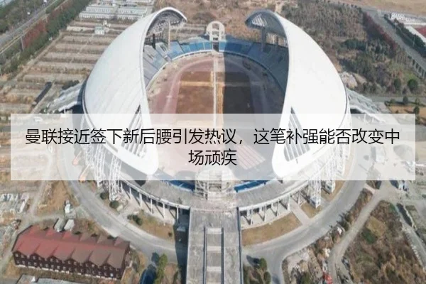曼联接近签下新后腰引发热议，这笔补强能否改变中场顽疾