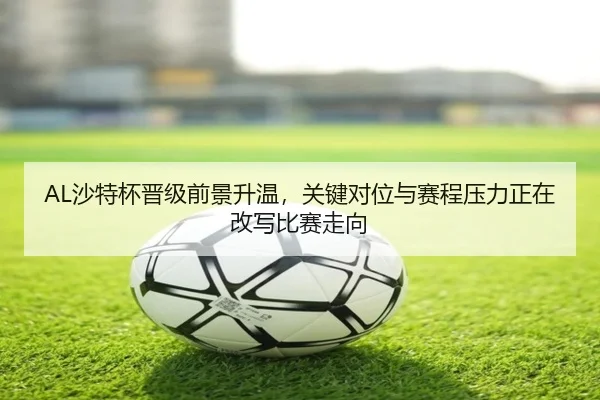AL沙特杯晋级前景升温，关键对位与赛程压力正在改写比赛走向